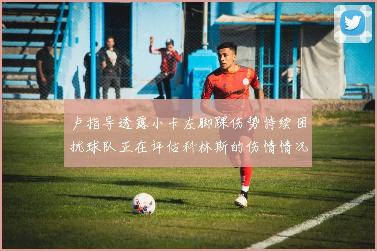 卢指导透露小卡左脚踝伤势持续困扰球队正在评估科林斯的伤情情况