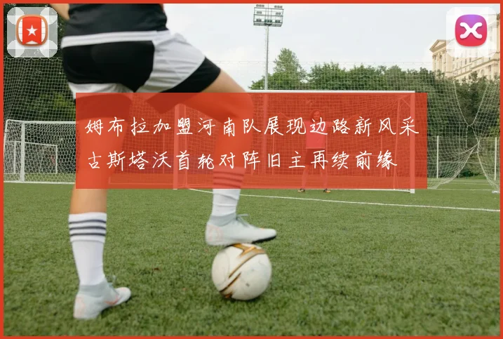 姆布拉加盟河南队展现边路新风采古斯塔沃首轮对阵旧主再续前缘