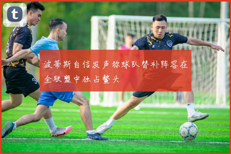 波蒂斯自信发声称球队替补阵容在全联盟中独占鳌头