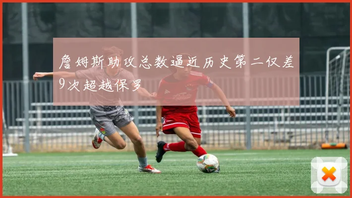 詹姆斯助攻总数逼近历史第二仅差9次超越保罗
