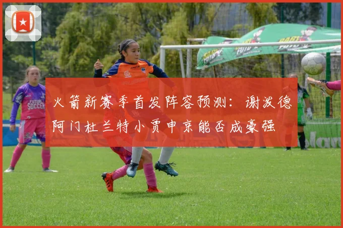 火箭新赛季首发阵容预测：谢泼德阿门杜兰特小贾申京能否成豪强