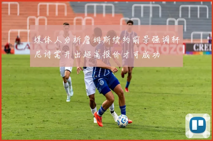 媒体人分析詹姆斯续约前景强调轩尼诗需开出超高报价才可成功