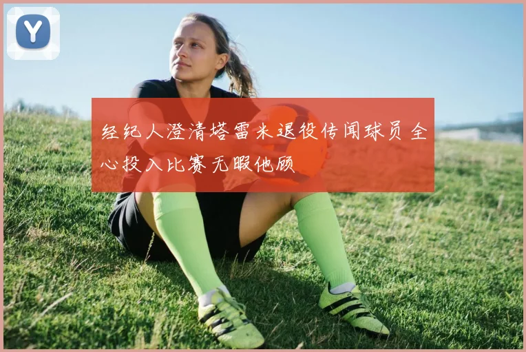 经纪人澄清塔雷米退役传闻球员全心投入比赛无暇他顾