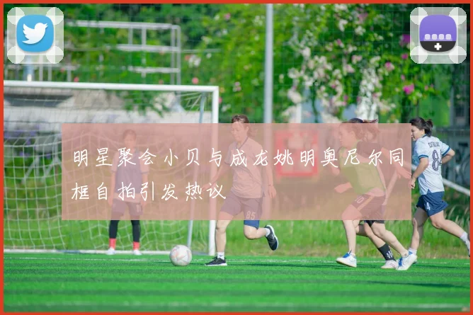 明星聚会小贝与成龙姚明奥尼尔同框自拍引发热议