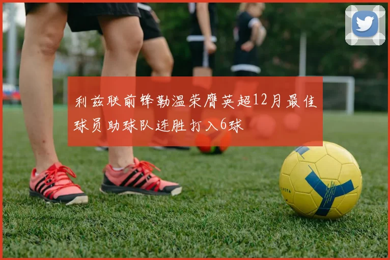 利兹联前锋勒温荣膺英超12月最佳球员助球队连胜打入6球