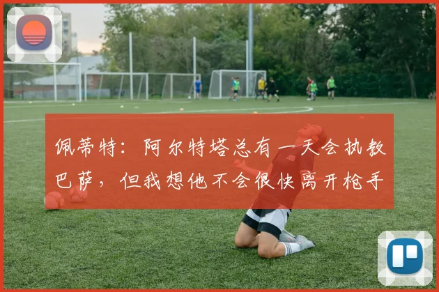 佩蒂特：阿尔特塔总有一天会执教巴萨，但我想他不会很快离开枪手