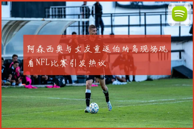 阿森西奥与女友重返伯纳乌现场观看NFL比赛引发热议