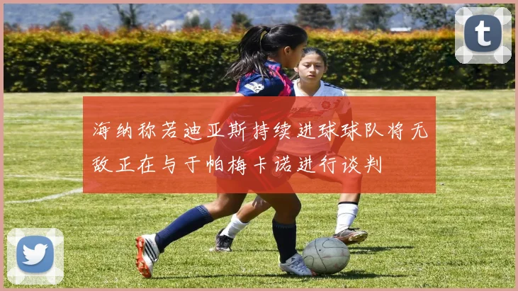 海纳称若迪亚斯持续进球球队将无敌正在与于帕梅卡诺进行谈判