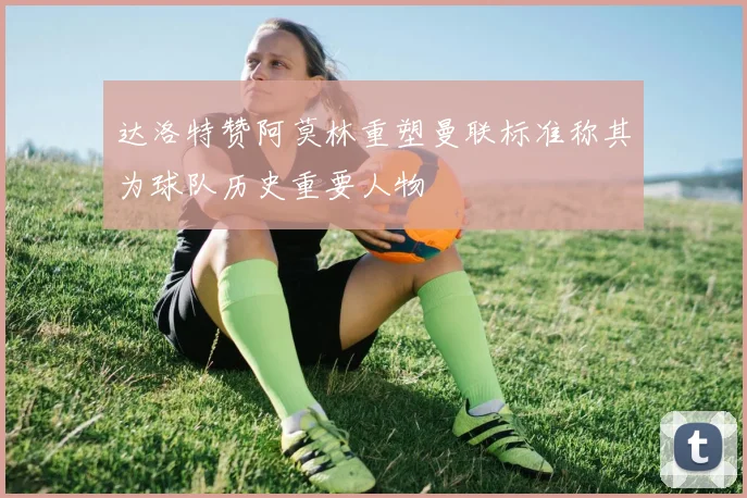 达洛特赞阿莫林重塑曼联标准称其为球队历史重要人物