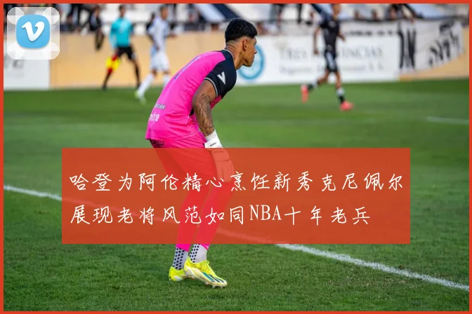 哈登为阿伦精心烹饪新秀克尼佩尔展现老将风范如同NBA十年老兵