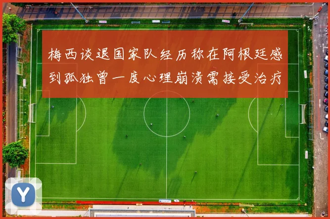 梅西谈退国家队经历称在阿根廷感到孤独曾一度心理崩溃需接受治疗