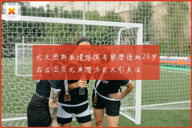 尤文图斯派遣球探考察摩德纳20岁右后卫贝尤库潜力巨大引关注