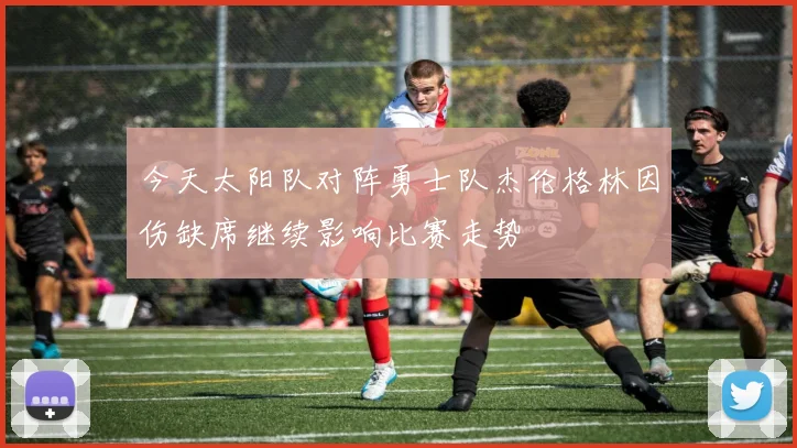 今天太阳队对阵勇士队杰伦格林因伤缺席继续影响比赛走势