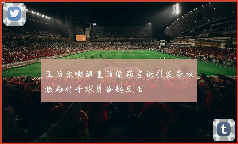 亚马尔嘲讽皇马偷窃言论引发争议激励对手球员奋起反击
