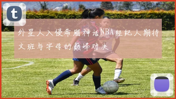 外星人入侵希腊神话NBA经纪人期待文班与字母的巅峰对决