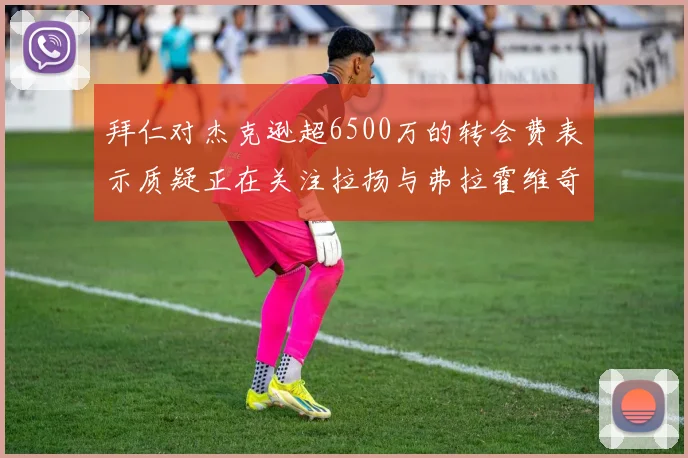 拜仁对杰克逊超6500万的转会费表示质疑正在关注拉扬与弗拉霍维奇