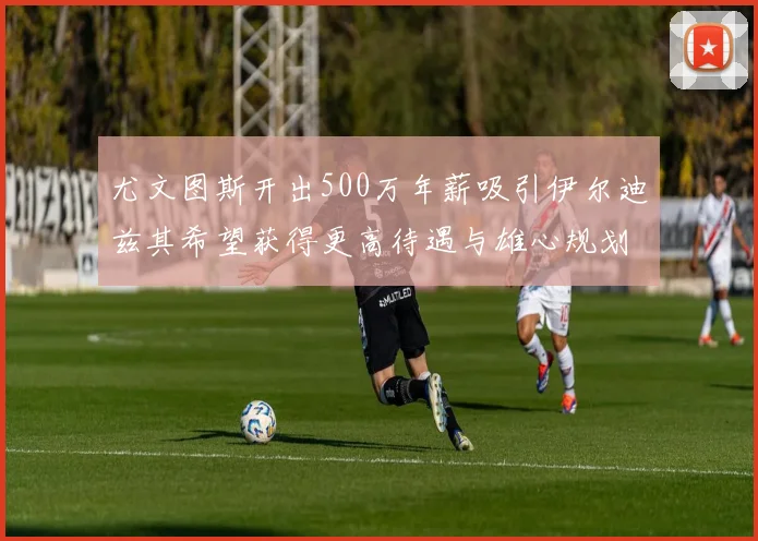 尤文图斯开出500万年薪吸引伊尔迪兹其希望获得更高待遇与雄心规划