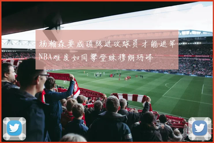 杨瀚森要成顶级进攻球员才能进军NBA难度如同攀登珠穆朗玛峰
