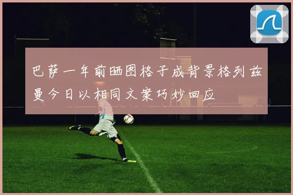 巴萨一年前晒图格子成背景格列兹曼今日以相同文案巧妙回应