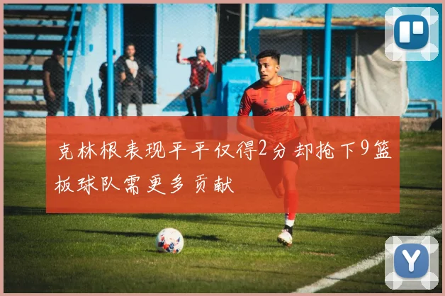 克林根表现平平仅得2分却抢下9篮板球队需更多贡献