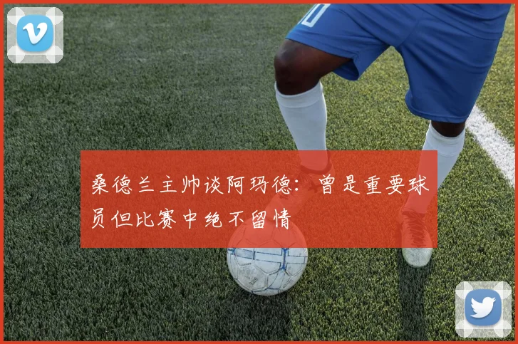桑德兰主帅谈阿玛德：曾是重要球员但比赛中绝不留情