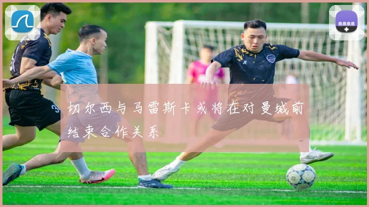 切尔西与马雷斯卡或将在对曼城前结束合作关系