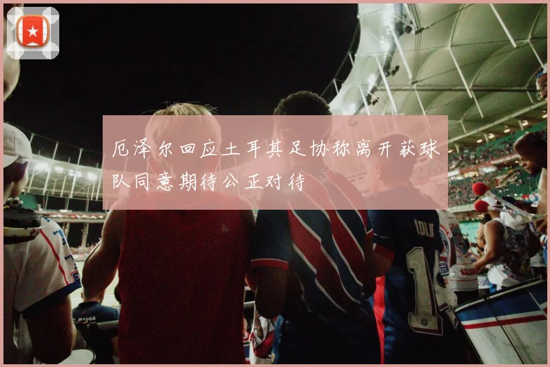 厄泽尔回应土耳其足协称离开获球队同意期待公正对待