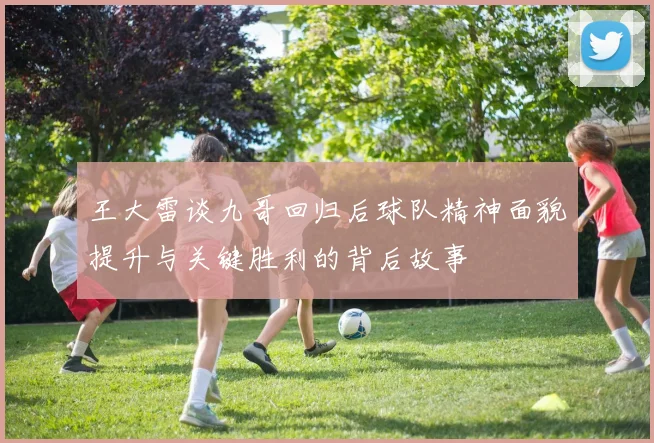 王大雷谈九哥回归后球队精神面貌提升与关键胜利的背后故事