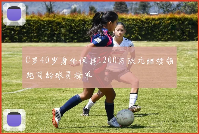C罗40岁身价保持1200万欧元继续领跑同龄球员榜单