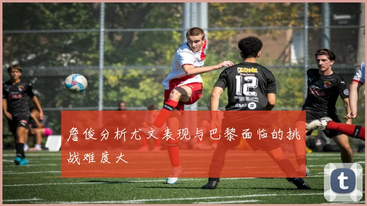 詹俊分析尤文表现与巴黎面临的挑战难度大